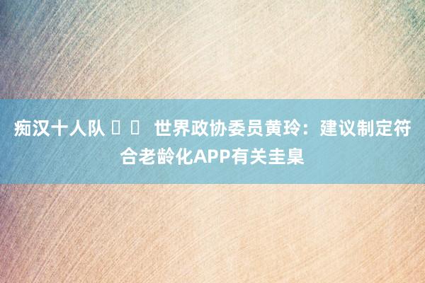 痴汉十人队 		 世界政协委员黄玲：建议制定符合老龄化APP有关圭臬