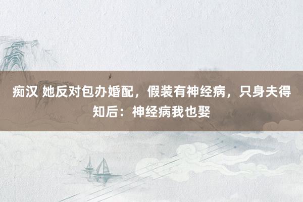 痴汉 她反对包办婚配，假装有神经病，只身夫得知后：神经病我也娶