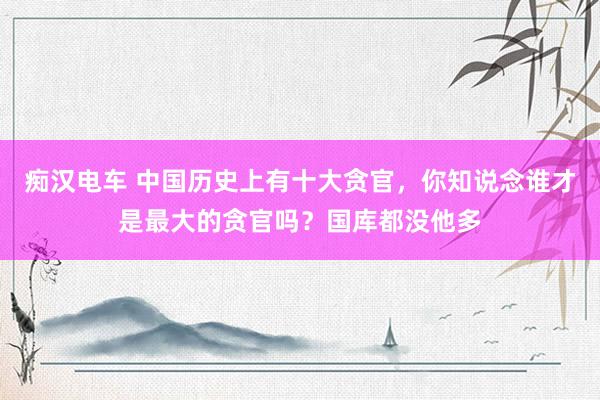 痴汉电车 中国历史上有十大贪官，你知说念谁才是最大的贪官吗？国库都没他多