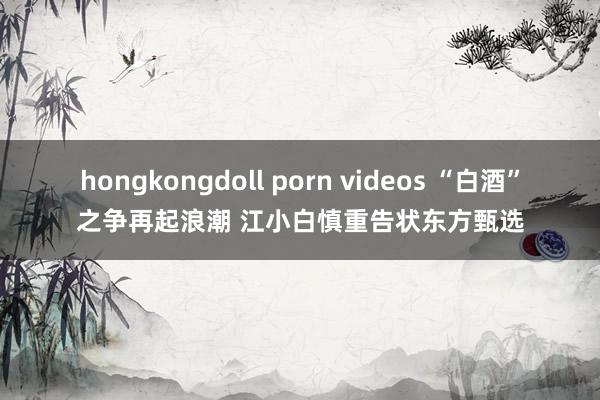 hongkongdoll porn videos “白酒”之争再起浪潮 江小白慎重告状东方甄选