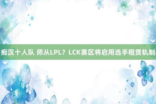 痴汉十人队 师从LPL？LCK赛区将启用选手租赁轨制