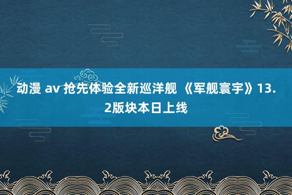 动漫 av 抢先体验全新巡洋舰 《军舰寰宇》13.2版块本日上线