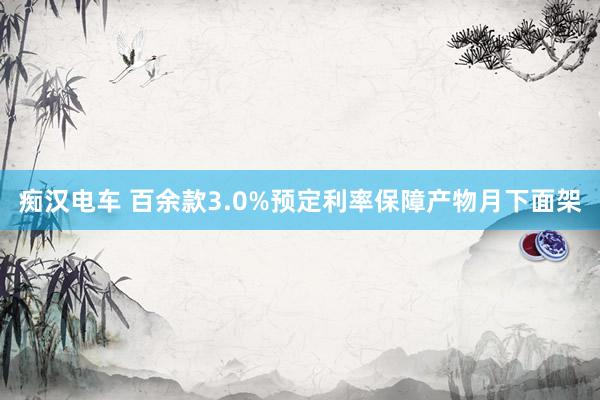 痴汉电车 百余款3.0%预定利率保障产物月下面架