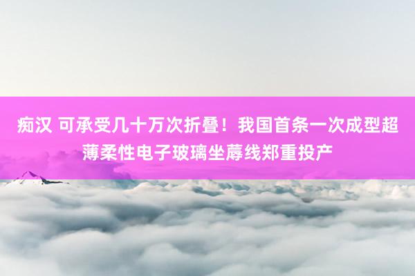 痴汉 可承受几十万次折叠！我国首条一次成型超薄柔性电子玻璃坐蓐线郑重投产