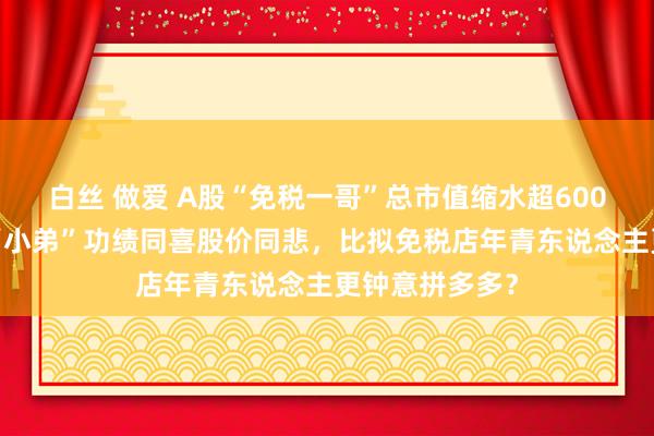 白丝 做爱 A股“免税一哥”总市值缩水超6000亿背后：与“小弟”功绩同喜股价同悲，比拟免税店年青东说念主更钟意拼多多？