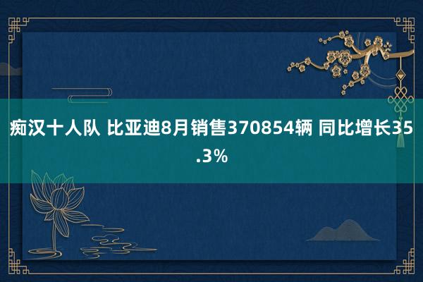 痴汉十人队 比亚迪8月销售370854辆 同比增长35.3%