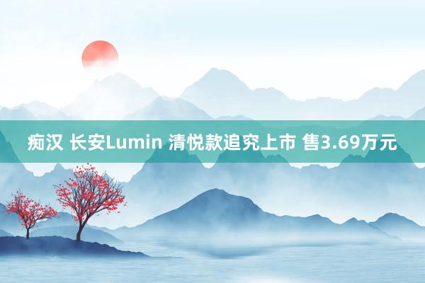 痴汉 长安Lumin 清悦款追究上市 售3.69万元