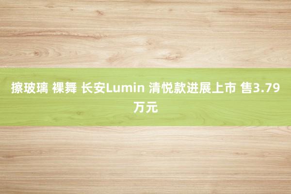 擦玻璃 裸舞 长安Lumin 清悦款进展上市 售3.79万元