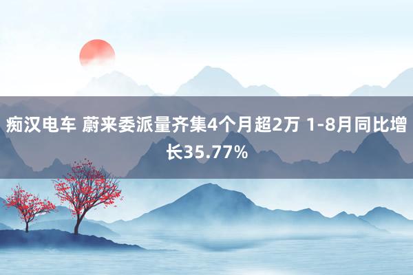 痴汉电车 蔚来委派量齐集4个月超2万 1-8月同比增长35.77%