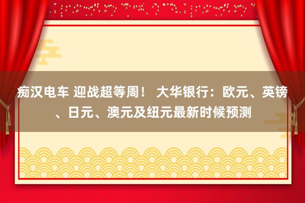 痴汉电车 迎战超等周！ 大华银行：欧元、英镑、日元、澳元及纽元最新时候预测