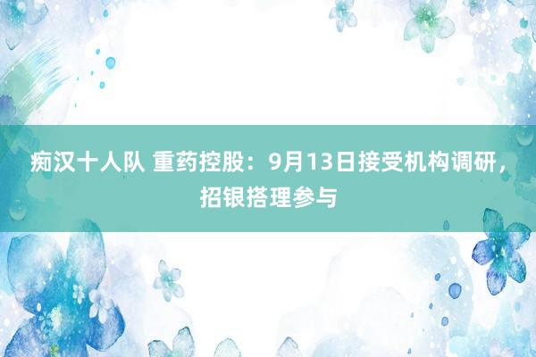 痴汉十人队 重药控股：9月13日接受机构调研，招银搭理参与