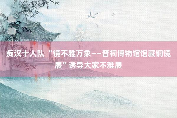 痴汉十人队 “镜不雅万象——晋祠博物馆馆藏铜镜展”诱导大家不雅展