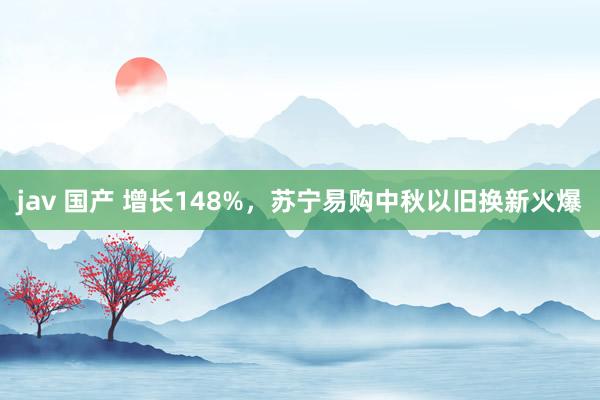 jav 国产 增长148%，苏宁易购中秋以旧换新火爆