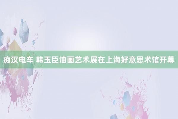 痴汉电车 韩玉臣油画艺术展在上海好意思术馆开幕