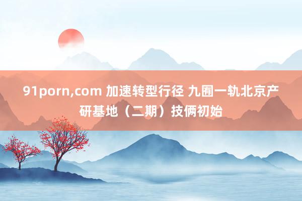 91porn，com 加速转型行径 九囿一轨北京产研基地（二期）技俩初始