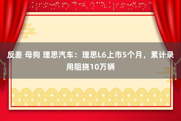 反差 母狗 理思汽车：理思L6上市5个月，累计录用阻挠10万辆