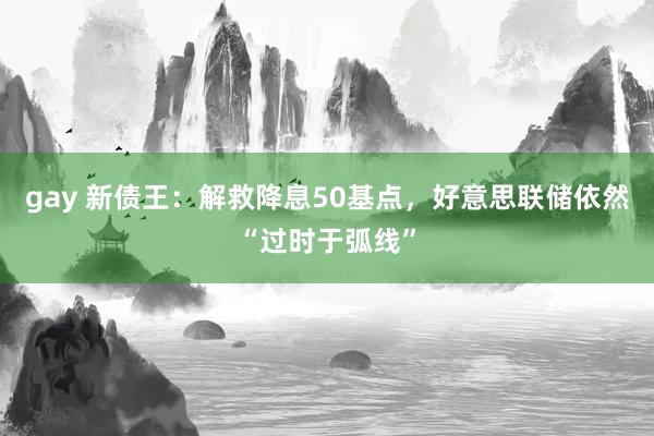 gay 新债王：解救降息50基点，好意思联储依然“过时于弧线”