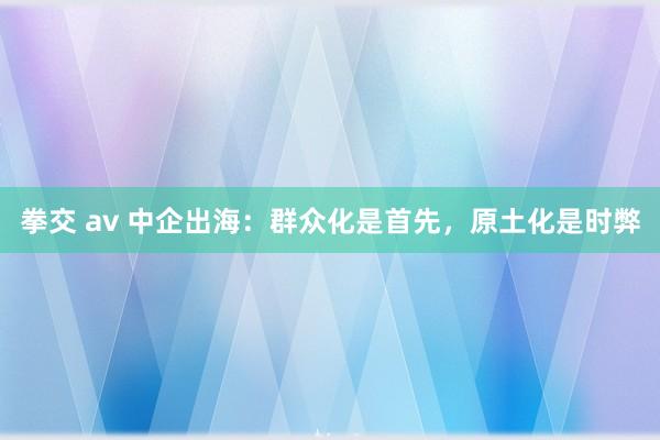 拳交 av 中企出海：群众化是首先，原土化是时弊