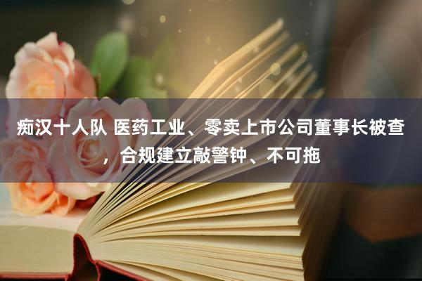 痴汉十人队 医药工业、零卖上市公司董事长被查，合规建立敲警钟、不可拖