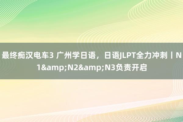 最终痴汉电车3 广州学日语，日语JLPT全力冲刺丨N1&N2&N3负责开启