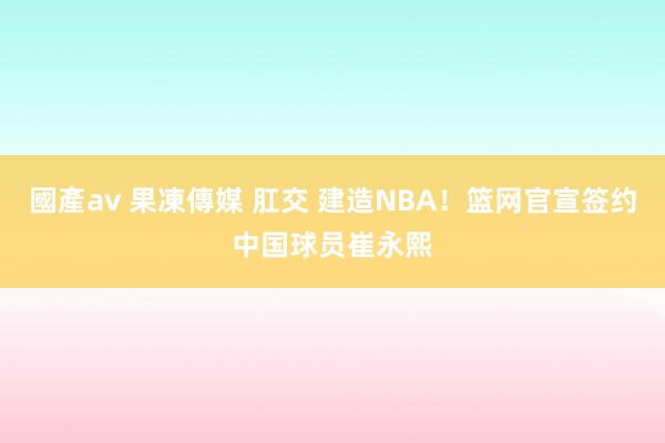 國產av 果凍傳媒 肛交 建造NBA！篮网官宣签约中国球员崔永熙