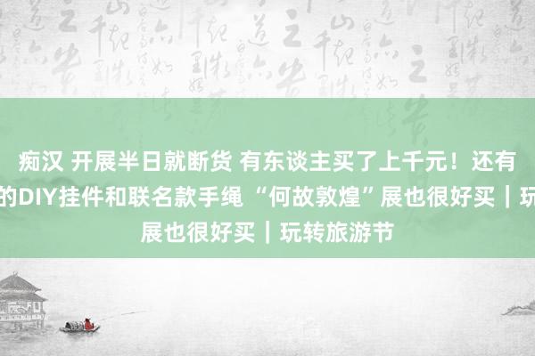 痴汉 开展半日就断货 有东谈主买了上千元！还有寰宇唯一的DIY挂件和联名款手绳 “何故敦煌”展也很好买｜玩转旅游节