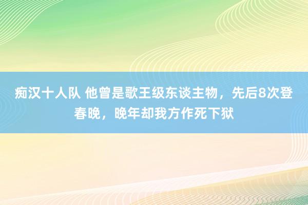 痴汉十人队 他曾是歌王级东谈主物，先后8次登春晚，晚年却我方作死下狱