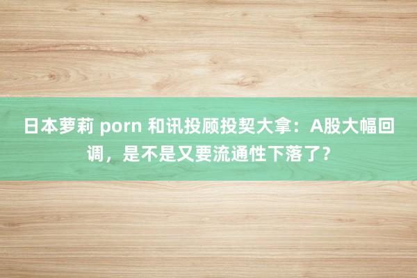 日本萝莉 porn 和讯投顾投契大拿：A股大幅回调，是不是又要流通性下落了？