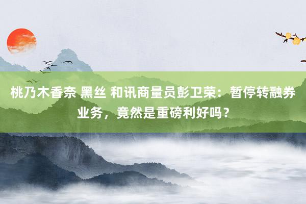 桃乃木香奈 黑丝 和讯商量员彭卫荣：暂停转融券业务，竟然是重磅利好吗？