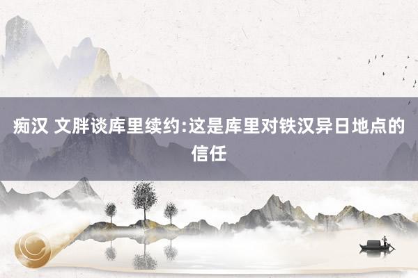 痴汉 文胖谈库里续约:这是库里对铁汉异日地点的信任