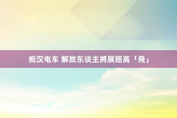 痴汉电车 解放东谈主將展翅高「飛」