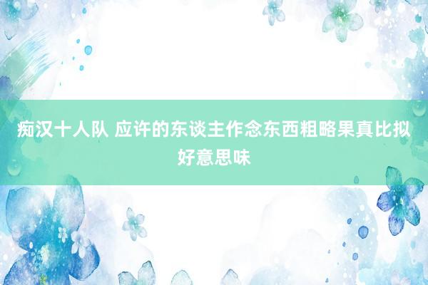 痴汉十人队 应许的东谈主作念东西粗略果真比拟好意思味