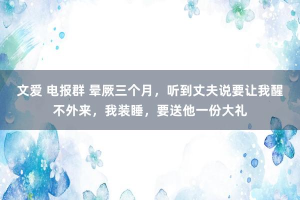 文爱 电报群 晕厥三个月，听到丈夫说要让我醒不外来，我装睡，要送他一份大礼