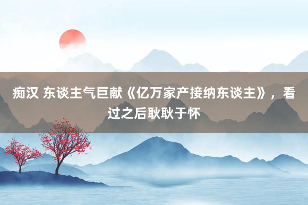 痴汉 东谈主气巨献《亿万家产接纳东谈主》，看过之后耿耿于怀