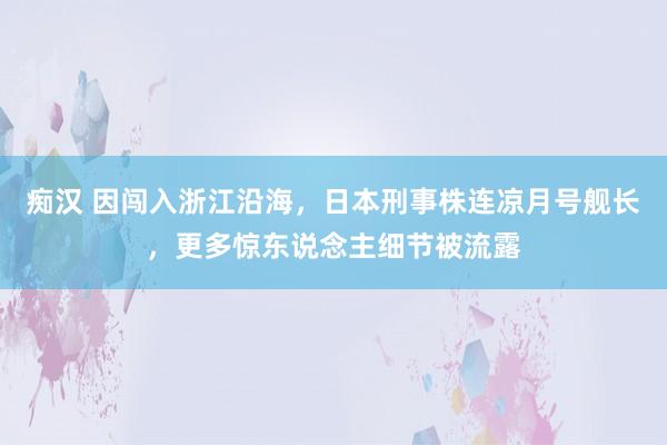 痴汉 因闯入浙江沿海，日本刑事株连凉月号舰长，更多惊东说念主细节被流露