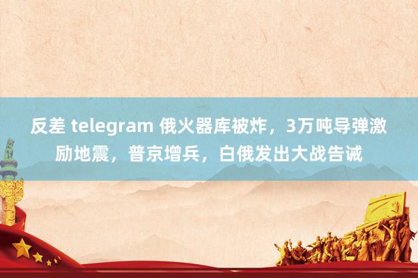 反差 telegram 俄火器库被炸，3万吨导弹激励地震，普京增兵，白俄发出大战告诫