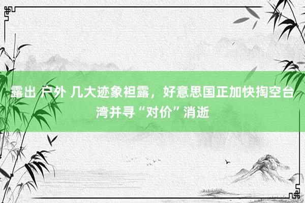 露出 户外 几大迹象袒露，好意思国正加快掏空台湾并寻“对价”消逝