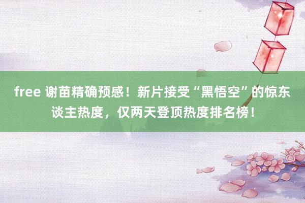 free 谢苗精确预感！新片接受“黑悟空”的惊东谈主热度，仅两天登顶热度排名榜！