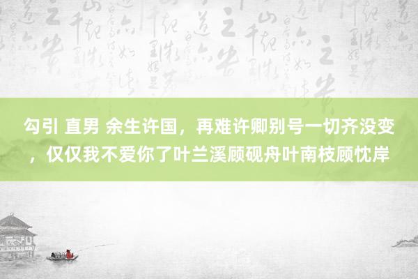 勾引 直男 余生许国，再难许卿别号一切齐没变，仅仅我不爱你了叶兰溪顾砚舟叶南枝顾忱岸