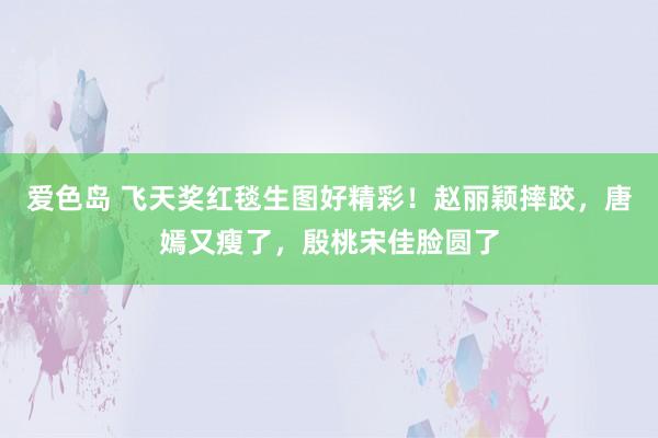 爱色岛 飞天奖红毯生图好精彩！赵丽颖摔跤，唐嫣又瘦了，殷桃宋佳脸圆了