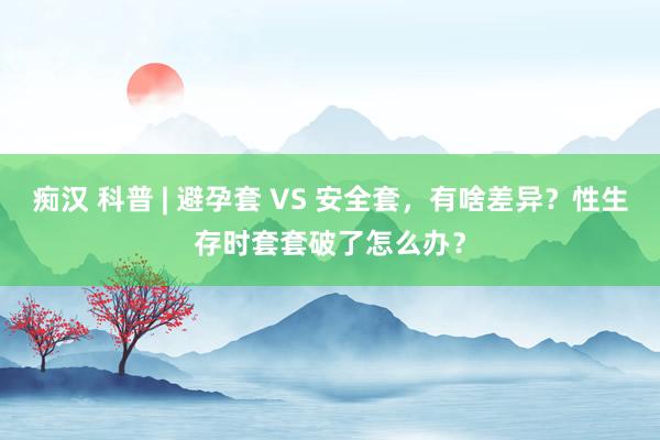 痴汉 科普 | 避孕套 VS 安全套，有啥差异？性生存时套套破了怎么办？