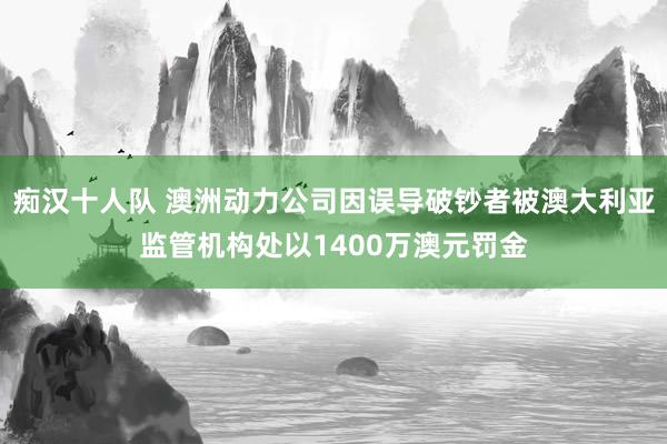 痴汉十人队 澳洲动力公司因误导破钞者被澳大利亚监管机构处以1400万澳元罚金