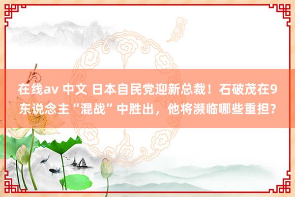 在线av 中文 日本自民党迎新总裁！石破茂在9东说念主“混战”中胜出，他将濒临哪些重担？