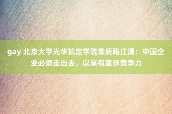 gay 北京大学光华搞定学院素质路江涌：中国企业必须走出去，以赢得寰球竞争力