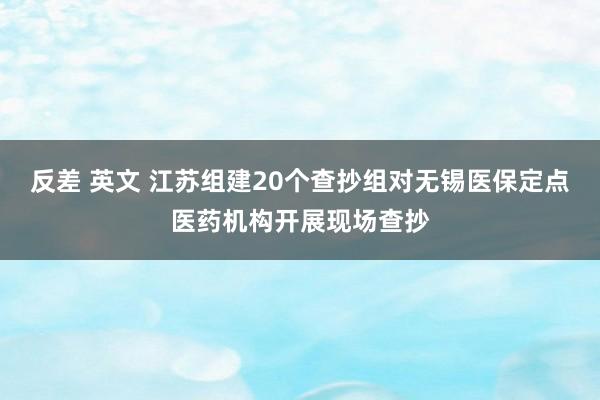 反差 英文 江苏组建20个查抄组对无锡医保定点医药机构开展现场查抄