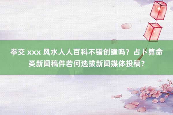 拳交 xxx 风水人人百科不错创建吗？占卜算命类新闻稿件若何选拔新闻媒体投稿？