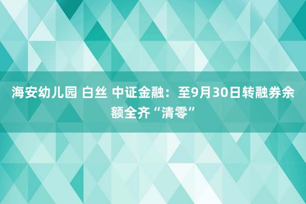 海安幼儿园 白丝 中证金融：至9月30日转融券余额全齐“清零”