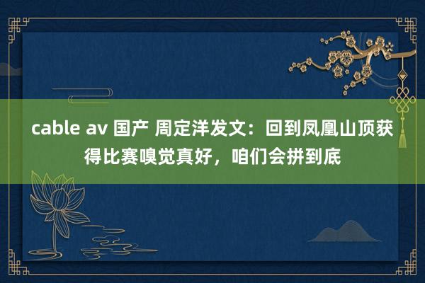 cable av 国产 周定洋发文：回到凤凰山顶获得比赛嗅觉真好，咱们会拼到底