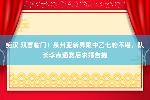 痴汉 双喜临门！泉州亚新界限中乙七轮不堪，队长李点通赛后求婚告捷