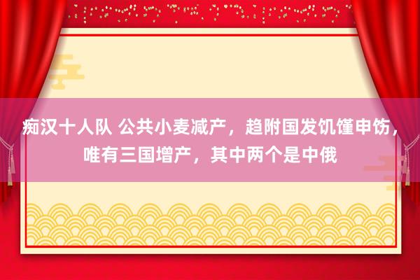 痴汉十人队 公共小麦减产，趋附国发饥馑申饬，唯有三国增产，其中两个是中俄